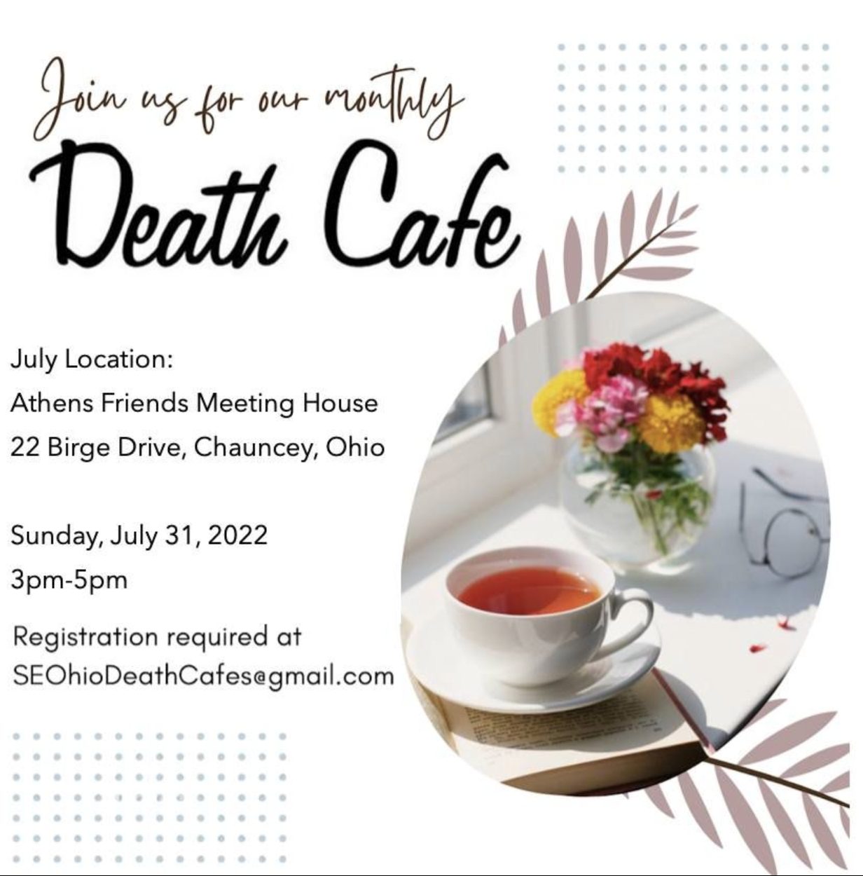 Flyer for the monthly Death Cafe meeting organized by the The Southeast Ohio Natural Burial Working Group. A picture of a cup of tea next to a vase of flowers casts shadows in sunlight. Text on the flyer reads: Join us for our monthly Death cafe. July location: Athens Friends Meeting House 22 Birge Drive, Chauncey, Ohio. Sunday July 31, 2022, 3 p.m. to 5 p.m. SEOhioDeathCafes@gmail.com