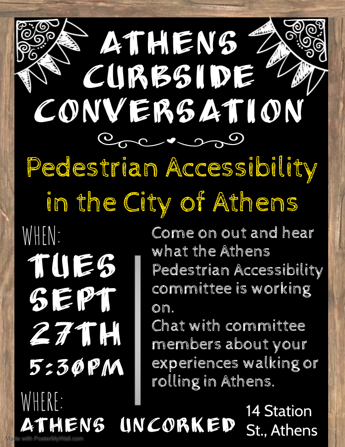 A flyer reading: Athens curbside conversation: Pedestrian Accessibility in the City of Athens. When: Tuesday September 27th at 5:30 p.m. Where: Athens Uncorked 14 Station Street Athens. Come on out and hear what the Athens Pedestrian Accessibility committee is working on. Chat with committee members about your experiences walking or rolling in Athens.