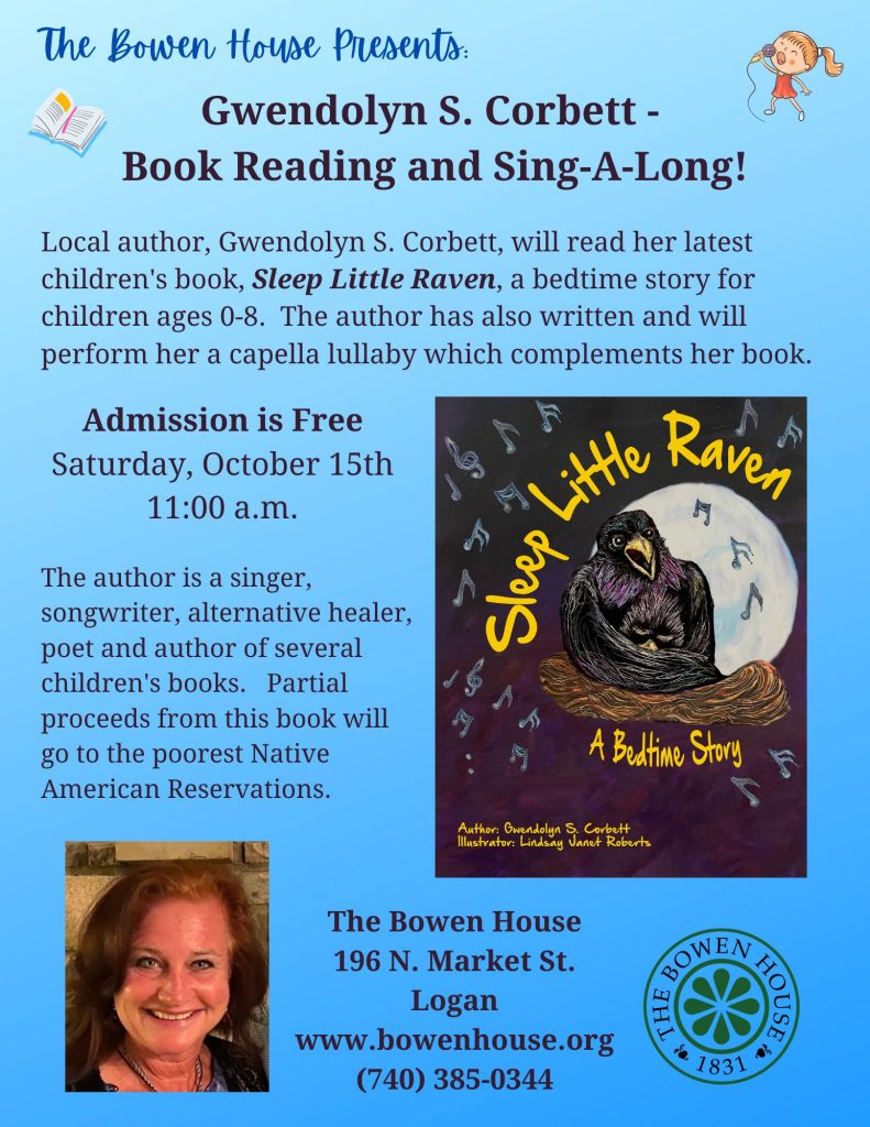 A flyer that reads: The Bowen House Presents: Gwendolyn S. Corbett - Book Reading and Sing-a-Long! Local author Gwendolyn S. Corbett, will read her latest children’s book, “Sleep Little Raven,” a bedtime story for children ages 0-8. The author has also written and will perform her a cappella lullaby which compliments her book. Admission is free. Saturday, October 15th, 11 a.m. The author is a singer, songwriter, alternative healer, poet, and author of several children’s books. Partial proceeds from this book will go to the poorest Native American Reservations. The Bowen House 196 North Market Street, Logan, www.bowenhouse.org, 740-385-0344. The flyer is blue and has a picture of the author and also a picture of the cover of her book.