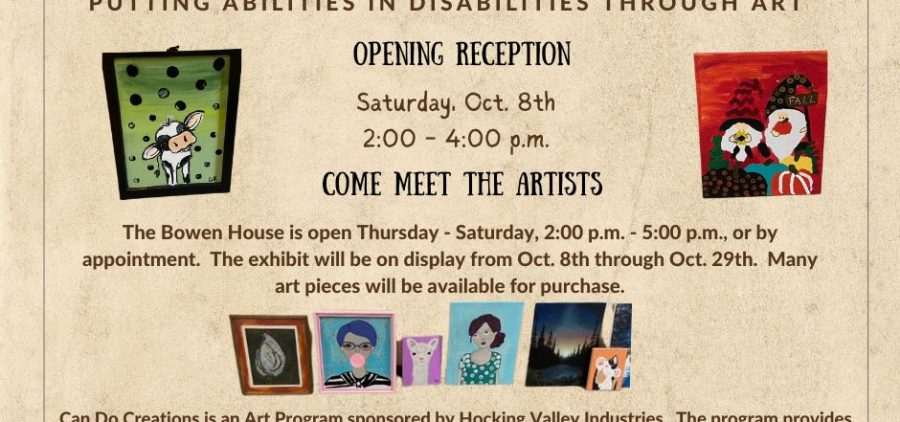 A flyer reading Bowen House Presents Can Do Creations Art Exhibit putting abilities in disabilities through art opening reception Saturday October 8th 2 p.m. to 4 p.m. come meet the artists The Bowen House is open Thursday - Saturday 2 p.m. to 5 p.m. or by appointment. The exhibit will be on display from Oct. 8 through Oct. 29. Many art pieces will be available for purchase. Can Do Creations is an art program sponsored by Hocking Valley Industries. The program provides a supportive environment to encourage all aspects of art. The artists are excited to share their art work with the community. 196 North market street logan Ohio 43138 www.bowenhouse.org 740-385-0344