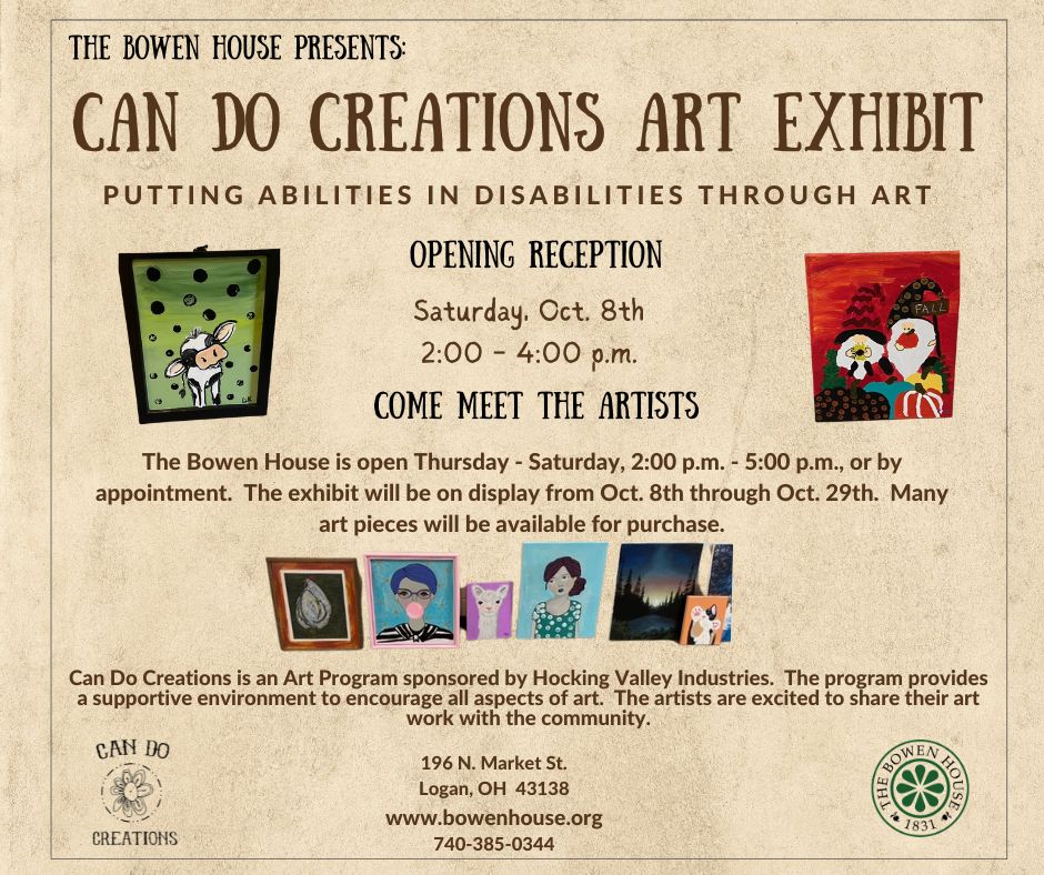 A flyer reading Bowen House Presents Can Do Creations Art Exhibit putting abilities in disabilities through art opening reception Saturday October 8th 2 p.m. to 4 p.m. come meet the artists The Bowen House is open Thursday - Saturday 2 p.m. to 5 p.m. or by appointment. The exhibit will be on display from Oct. 8 through Oct. 29. Many art pieces will be available for purchase. Can Do Creations is an art program sponsored by Hocking Valley Industries. The program provides a supportive environment to encourage all aspects of art. The artists are excited to share their art work with the community. 196 North market street logan Ohio 43138 www.bowenhouse.org 740-385-0344
