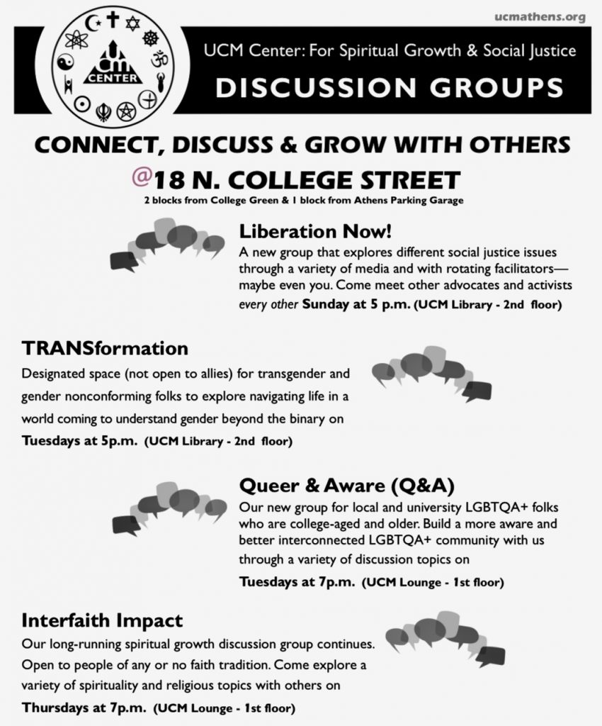 A flyer reading: Umm Center for Spiritual Growth and Social Justice Discussion groups. Connect, discuss, and grow with others 18 North College Street 2 blocks from college green 1 block from athens parking garage liberations now! A new group that explores different social justice issues through a variety of media and with rotating facilitators, maybe even you. Come meet other advocates and activists every other sunday at 5 p.m. UCM library, second floor. TRANSformation: designated space (not open to allies) for transgender and gender nonconforming folks to explore navigating life in a world coming to understand gender beyond the binary on Wednesdays at 5 p.m. UCM Library second floor. Queer and Aware: Our new group for locals and university LGBTQIA+ folks who are college aged and older. Build a more aware and better interconnected LGBTQIA+ community with us through a variety of discussion topics on Tuesdays at 7 p.m. UCM Lounge, 1st floor. Interfaith Impact: our long running spiritual growth discussion group continues open to people of any or no faith tradition. Come explore a variety of spirituality and religious topics with others on thursdays at 7 p.m. UCM Lounge, 1st floor