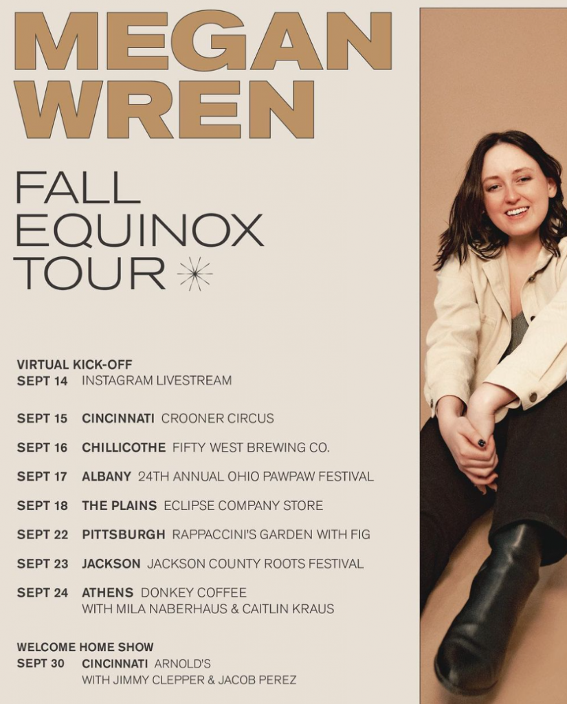 A flyer for Megan Wren’s Fall Equinox Tour. It reads Megan Wren Fall Equinox Tour - Virtual kickoff Sept. 14 Instagram livestream, Sept. 15 Cincinnati Crooner Circus, Sept. 16 Chillicothe Fifty West Brewing Company, Sept. 17 24th Annual Paw Paw Festival in Albany, Sept. 18 The Plains Eclipse Company Store, Sept. 22 Pittsburgh Rappaccini’s Garden with Fig, Sept. 23 Jackson County roots Festival, Sept. 24 Athens Donkey Coffee with Milk Naberhaus and Caitlin Kraus. Welcome home show Sept. 30 Arnold’s with jimmy Clepper and Jacob Perez. 