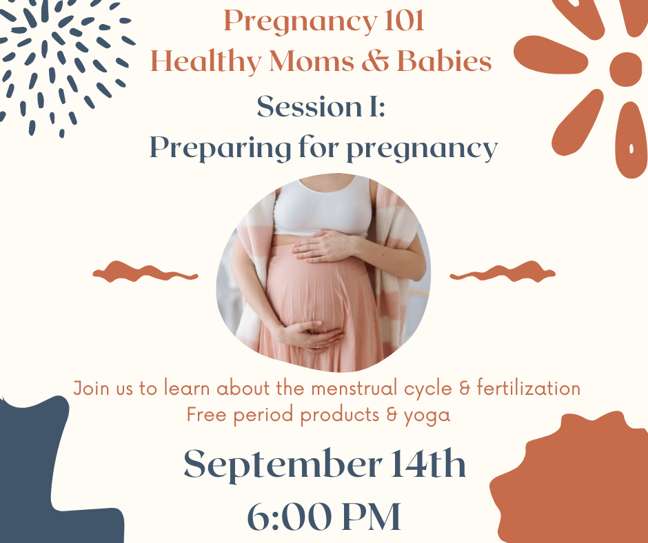 A flyer that reads: pregnancy 101 Healthy moms and babies Session 1: preparing for pregnancy. Join us to learn about the menstrual cycle and fertilization free period products and yoga. September 14th 6 p.m. The image shows a woman’s pregnant stomach.