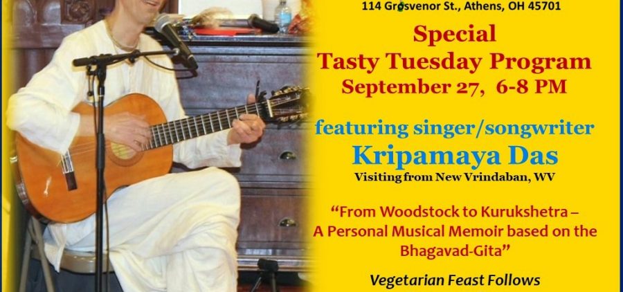 A flyer reading: Athens Krishna House 114 Grosvenor St. Athens OH 45701 Special Tasty Tuesday Program: Tuesday, September 27 6 to 8 p.m. Featuring singer/songwriter Kripamaya Das visiting from new Vrindaban, WV “From Woodstock to Kurukshetra — A Personal Musical Memoir based on the Bhagavad-Gita” Vegetarian feast follows program is free, donations gratefully appreciated Phone 605-KRISHNA www.athenskrisna.com https://www.facebook.com/groups/athenskrishna