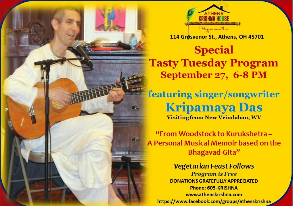 A flyer reading: Athens Krishna House 114 Grosvenor St. Athens OH 45701 Special Tasty Tuesday Program: Tuesday, September 27 6 to 8 p.m. Featuring singer/songwriter Kripamaya Das visiting from new Vrindaban, WV “From Woodstock to Kurukshetra — A Personal Musical Memoir based on the Bhagavad-Gita” Vegetarian feast follows program is free, donations gratefully appreciated Phone 605-KRISHNA www.athenskrisna.com https://www.facebook.com/groups/athenskrishna