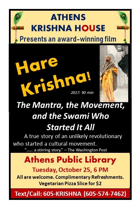 A flyer reading Athens Krishna House Presents an award-winning film Hare Krishna! 2017 90 min The mantra, the Movement, and the Swami who started it all. A true story of an unlikely revolutionary who started a cultural movement. “…A stirring story.” — The Washington Post Athens Public Library Tuesday, October 25, 6 p.m. All are welcome. complimentary refreshments. Vegetarian pizza slice for $2. Text/call 605-KRISHNA (605-574-7462)