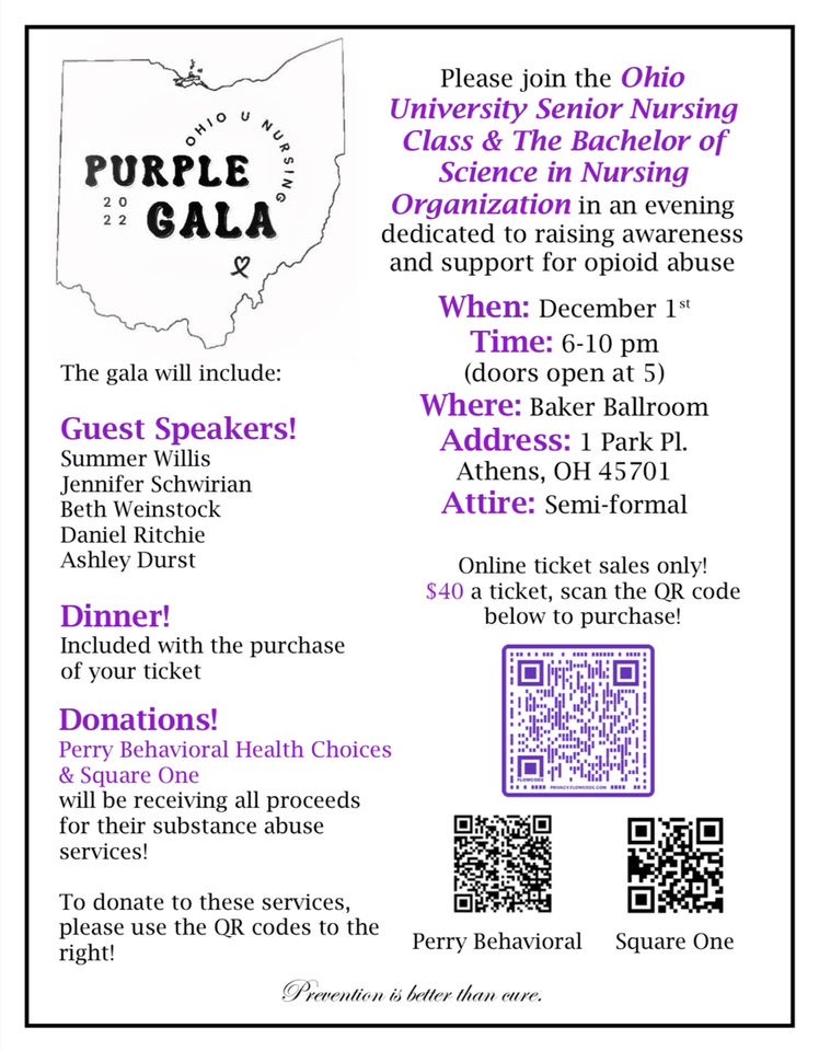 A flyer reading: Please join the Ohio University Senior Nursing Class and the Bachelor of Science in Nursing Organization in an evening dedicated to raising awareness and support for opioid abuse. When: December 1 Times: 6-10 pm with doors opening at 5 p.m. Where: Baker Ballroom Address: 1 Park Place, Athens OH 45701. Attire: Semi-formal. Guest speakers Summer Willis, Jennifer Schwirian, Beth Weinstock, Daniel Ritchie, Ashley First. Dinner included with the purchase of your ticket. Donations Perry Behavioral Health Choices and Square One will be receiving all proceeds for their substance abuse services.