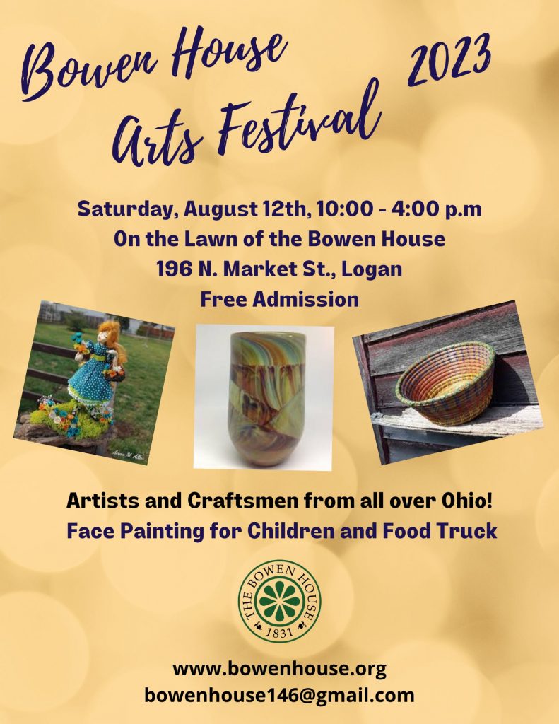 A flyer for the Bowen House Arts Festival 2023 Saturday, August 12th, 10 a.m. to 4 p.m. on the lawn of the Bowen House 196 N. Market Street Logan, Free admission. Artists and craftsmen from all over Ohio! Face painting for children and food truck. www.bowenhouse.org bowenhouse146@gmail.com