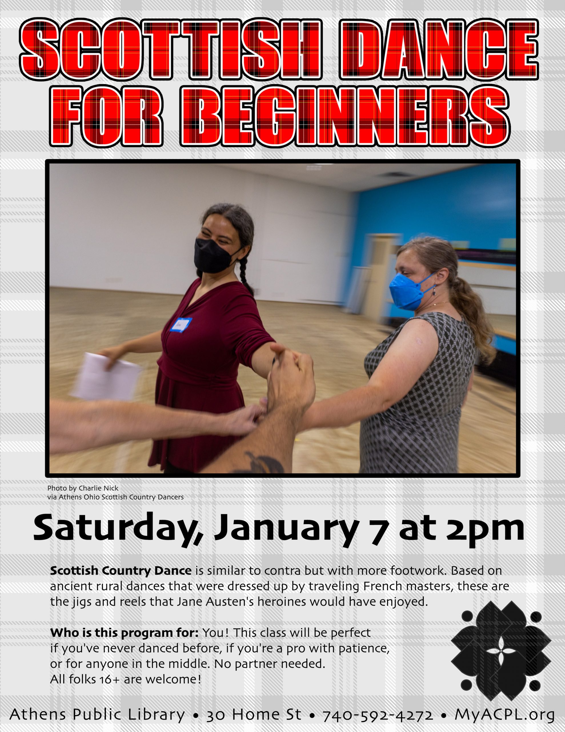 A flyer for Scottish Dance for Beginners. The flyer has a picture of two masked people dancing and has the following information: Saturday, January 7 at 2 p.m. Scottish Country Dance is similar to contra but with more footwork. Based on ancient rural dances that were dressed up by traveling French masters, these are the jigs and reels that Jane Austen’s heroines would have enjoyed. Who is this program for: You! This class will be perfect if you’ve never danced before. If you’re a pro with patience or for anyone in the middle. No partner needed. All folks 16+ are welcome!