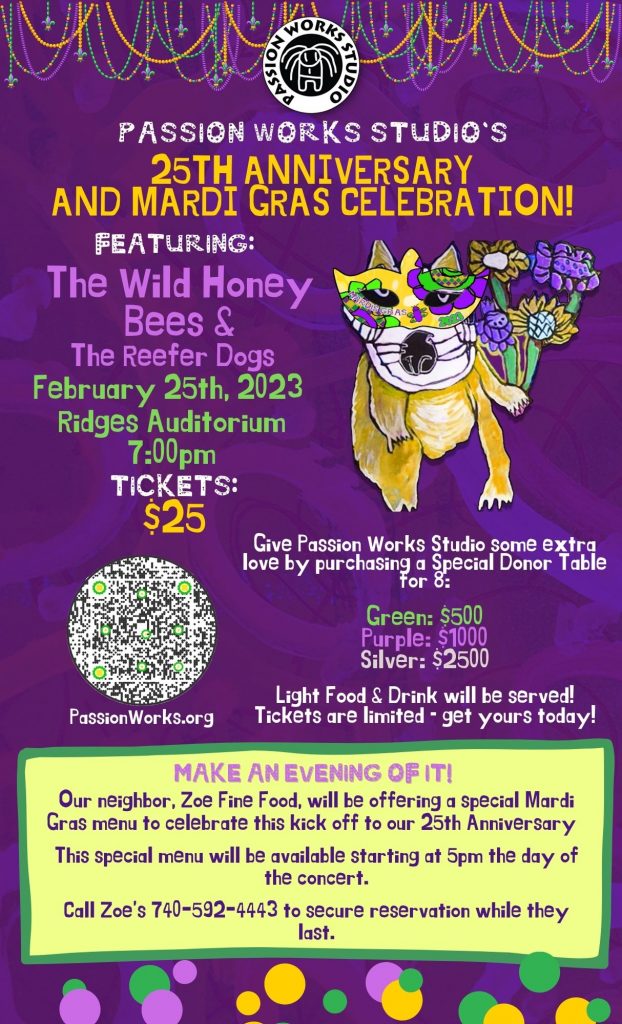 A flyer reading: Passion Works Studio’s 25th Anniversary and Mardi Gras Celebration! Featuring: The Wild Honey bees & the Reefer Dogs February 25th, 2023 ridges Auditorium 7:00 p.m. Tickets: $25 Give Passion Works Studio some extra love by purchasing a Special Donor Table for 8: Green - $500, Purple - $1000, Silver - $2,500. Light food and drink will be served! Tickets are limited, get yours today! Make an evening of it! Our neighbor, Zoe Fine Food, will be offering a special Mardi Gras menu to celebrate this kick off to our 25th anniversary. This special menu will be available starting at 5 p.m. the day of the concert. Call Zoe’s 740-592-4443 to secure reservation while they last. The flyer is purple and has a Passion Works image of a Mardi Gras mask. 