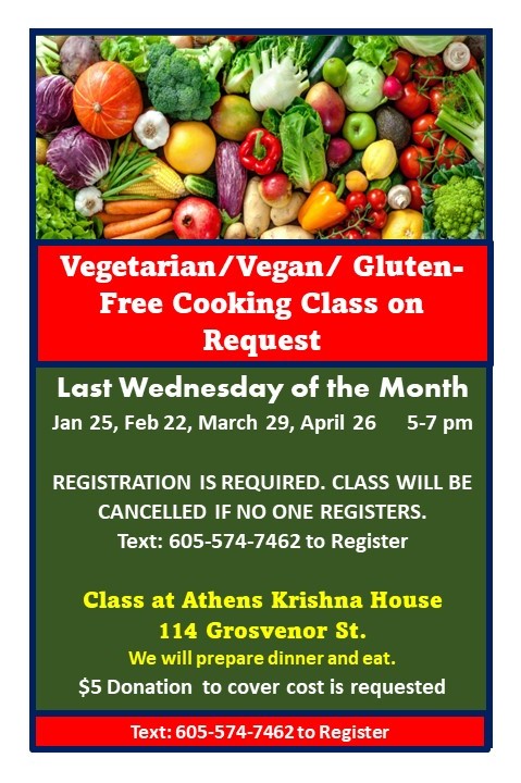 A flyer reading: Vegetarian/Vegan/Gluten-Free Cooking Class on Request Last Wednesday of the month Jan. 25, Feb. 22, March 29, April 26 5 p.m. to 7 p.m. Registration is required. Class will be cancelled if no one registers. Text 605-574-7462 to register. Class at Athens Krishna House 114 Grosvenor St. We will prepare dinner and eat. $5 donation to cover cost is requested. Text 605-574-7462 to register.