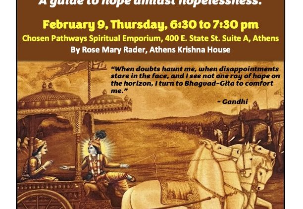 A flyer reading: Intro to Philosophy of Bhagavad-Gita A guide to hope amidst hopelessness. February 9, Thursday 6:30 p.m. to 7:30 p.m. Chosen Pathways Spiritual Emporium 400 East State Street, Athens, By Rose Mary Radar, Athens Krishna House. There is a quote over an image of two people in a carriage drawn by a horse. The quote reads: When doubt haunts me, when disappointments stare in the face, and I see not one ray of hope on the horizon, I turn to Bhagavad-Gita to comfort me.” Refreshments served. Minimum suggested donation: $5