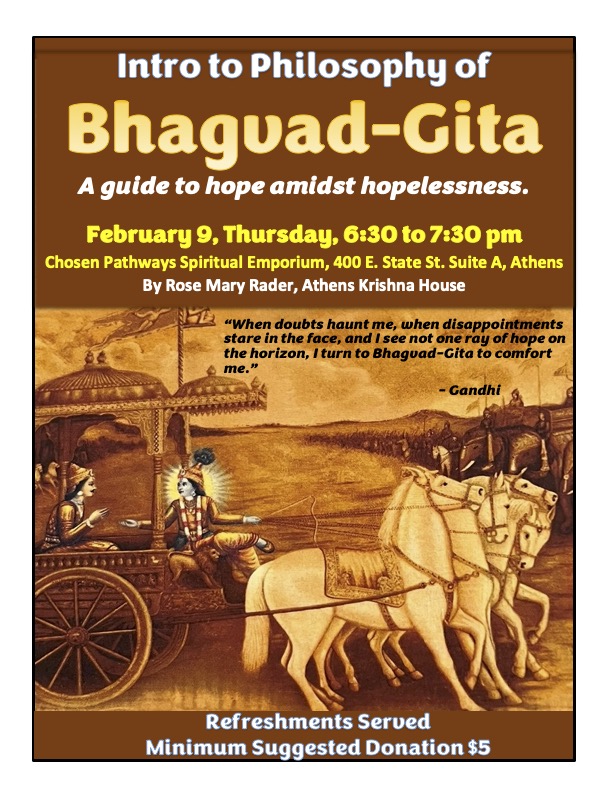 A flyer reading: Intro to Philosophy of Bhagavad-Gita A guide to hope amidst hopelessness. February 9, Thursday 6:30 p.m. to 7:30 p.m. Chosen Pathways Spiritual Emporium 400 East State Street, Athens, By Rose Mary Radar, Athens Krishna House. There is a quote over an image of two people in a carriage drawn by a horse. The quote reads: When doubt haunts me, when disappointments stare in the face, and I see not one ray of hope on the horizon, I turn to Bhagavad-Gita to comfort me.” Refreshments served. Minimum suggested donation: $5
