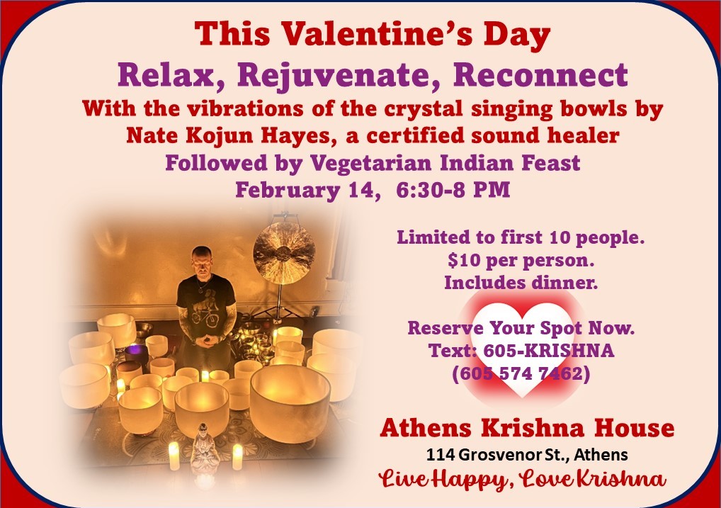 A flyer reading: This Valentine’s Day Relax, rejuvenate, reconnect with the vibrations of the crystal singing bowls by Nate Cajun Hayes, a certified sound healer. Followed by a vegetarian Indian Feast. Feb. 14, 6:30 p.m. to 8 p.m. Limited to the first 10 people, $10 per person, includes dinner. Reserve your spot now, text: 605-KRISHNA Athens Krishna House 114 Grosvenor Street, Athens Live Happy, Love Krishna.