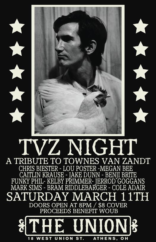 A tribute to Townes Van Zandt Saturday, March 11 at The Union (18 W. Union St.) Including performances by Chris Biester, Lou Poster, Megan Bee, Caitlin Krause, Jake Dunn, Benji Brite, Funky Phil, Kelby Primmer, Jerrod Goggans, Mark Sims, Bram Riddlebarger, Cole Adair Doors: 8 p.m. Cover: $8 Proceeds Benefit WOUB