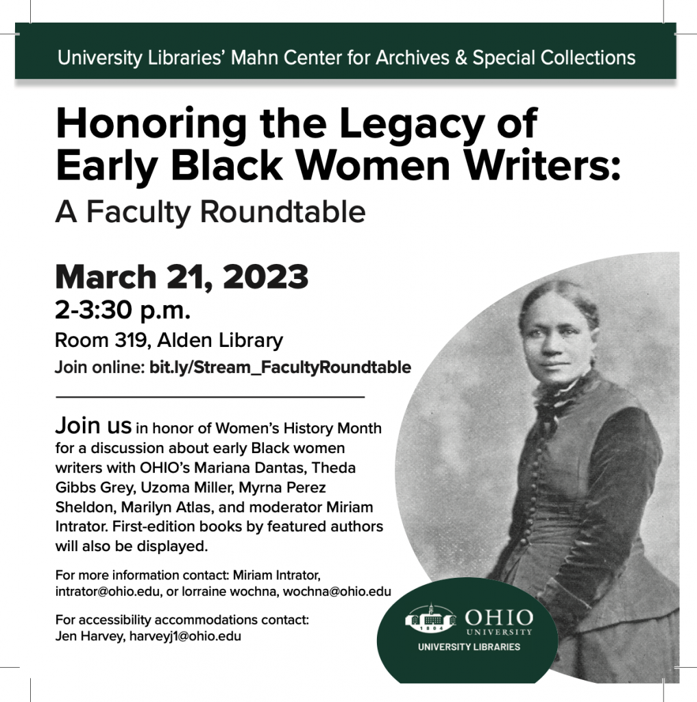 A flyer reading Honoring the Legacy of Early Black Women Writers: A Faculty Roundtable March 21, 2023 2-3:30 p.m. Room 319, Alden Library Join online: bit.ly/Stream_FacultyRoundtable Join us in honor of Women’s History Month for a discussion about early Black women writers with OHIO’s Mariana Dantas, Theda Gibbs Grey, Uzoma Miller, Myrna Perez Sheldon, Marilyn Atlas, and moderator Miriam Intrator. First-edition books by featured authors will also be displayed. For more information contact: Miriam Intrator, intrator@ohio.edu, or lorraine wochna, wochna@ohio.edu For accessibility accommodations contact: Jen Harvey, harveyj1@ohio.edu