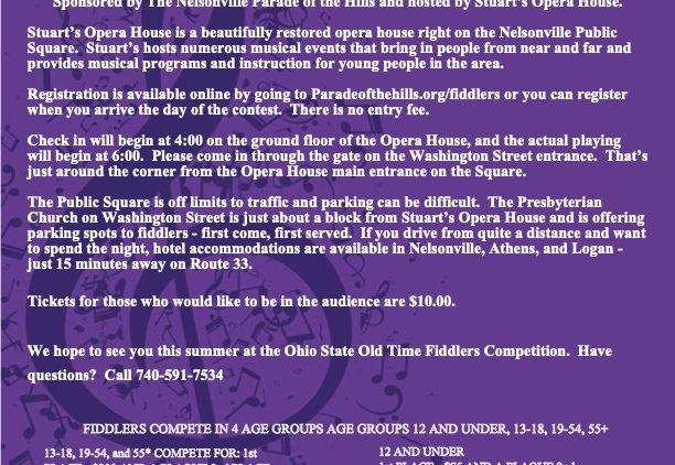 A purple flyer reading: OHIO STATE OLD TIME FIDDLERS CONTEST  Friday August 18 at 6 p.m. in the historic Stuart's Opera House in Nelsonville, OH.  Stuart's Opera House is a beautifully restored opera house right on the Nelsonville Square. Stuart's hosts numerous musical events that bring in people from near and far and privides musical programs and instructions for young people in the area.  Registration is available online by going to paradeofthehills.org/fiddlersparadeofthehills.org/fiddlers or you can regster when you arrive the day of the contest. There is no entry fee.  Check in will begin at 4 p.m. on the ground floor of the Opera House, and the actual playing will begin at 6 p.m. Please come in through the gate on the Washington Street entrance. That's just around the corner from the Opera House entrance on the Square.  The Public Square is off limits to traffic and parking can be difficult. The Presbyterian Church on Washington Street is just about a block from Stuart's Opera House and is offering parking spots to fiddlers - first come, first served. If you drive from quite a distance and want to spend the night, hotels are available in Nelsonville, Athens, and Logan - just 15 minutes away on Route 33.  Tickets for those who would like to be in the audience are $10.  We hope to see you this summer at the Ohio State Old Time Fiddlers Competition. Have questions? call 740-591-7534.  Fiddlers compete in 4 age groups: 12 and under, 13-18, 19-54, 55+. 13-18, 19-54 and 55+ compete for 1st place - $300 and a plaque, 2nd place - $200 and a medal; 3rd place - $100 and a medal. 12 and under complete for 1st place - $75 and a plaque, 2nd place - $50 and a medal, 3rd place $26 and a medal. Grand Champion - $300 and a plaque. 