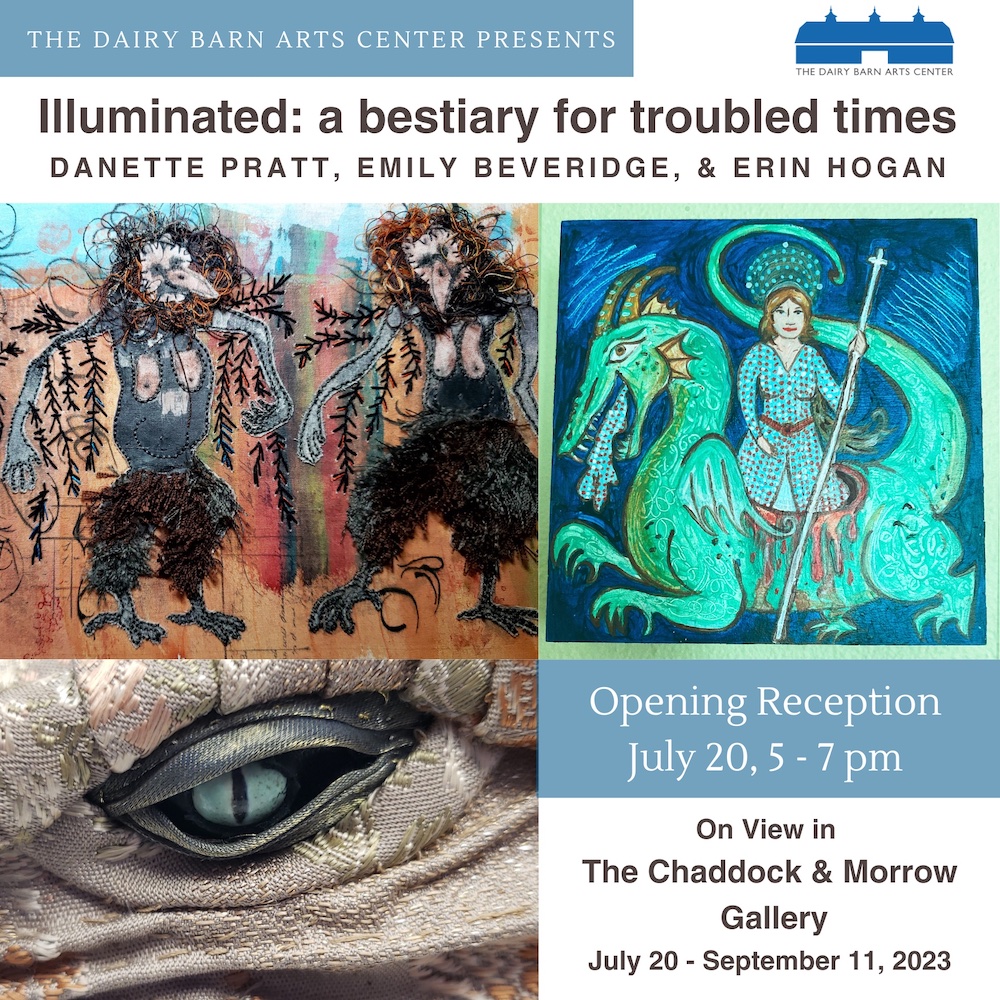 An image of a flyer advertising a show opening at the Dairy Barn Arts Center called “Illuminated: a bestiary for troubled times’ The text reads: Danette Pratt, Emily Beveridge, and Erin Hogan. Opening Reception July 20 5 - 7 p.m. On view in the Chaddock & Morrow Gallery July 20 - September 11, 2023. The flyer has pictures of all three artists’ work. The top lefthand corner has a picture of a fabric and paint collage, the lower lefthand corner has a close up image of fabric art rendered into the shape of a dragon’s eye, and the upper righthand side is a painting of a woman standing in the body of a dragon.